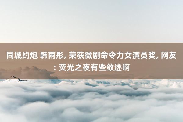同城约炮 韩雨彤， 荣获微剧命令力女演员奖， 网友: 荧光之夜有些敛迹啊