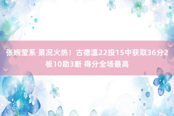 张婉莹系 景况火热！古德温22投15中获取36分2板10助3断 得分全场最高