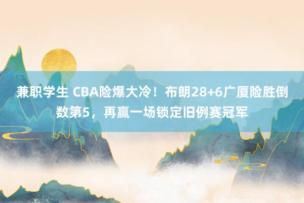 兼职学生 CBA险爆大冷！布朗28+6广厦险胜倒数第5，再赢一场锁定旧例赛冠军