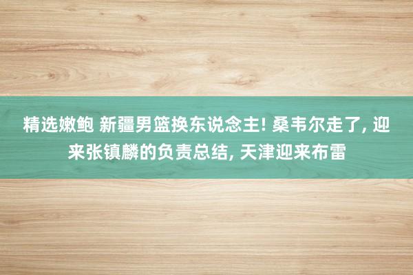 精选嫩鲍 新疆男篮换东说念主! 桑韦尔走了， 迎来张镇麟的负责总结， 天津迎来布雷