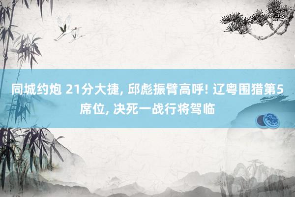 同城约炮 21分大捷， 邱彪振臂高呼! 辽粤围猎第5席位， 决死一战行将驾临