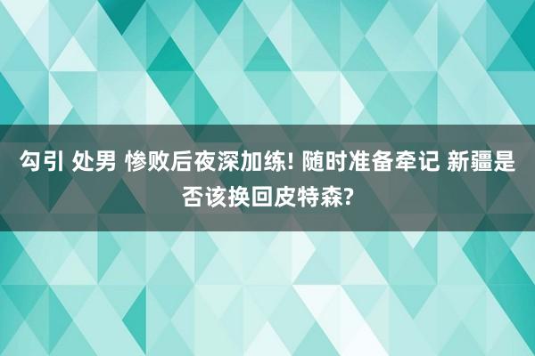 勾引 处男 惨败后夜深加练! 随时准备牵记 新疆是否该换回皮特森?