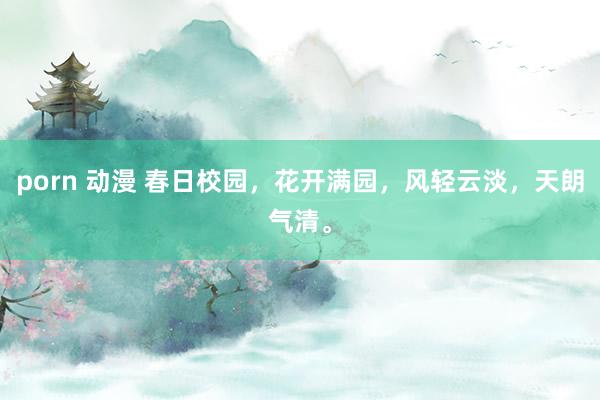 porn 动漫 春日校园，花开满园，风轻云淡，天朗气清。
