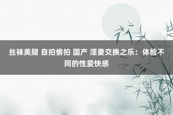 丝袜美腿 自拍偷拍 国产 淫妻交换之乐：体验不同的性爱快感