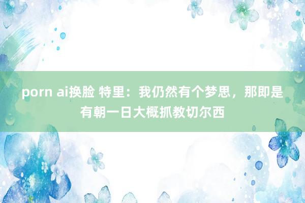 porn ai换脸 特里：我仍然有个梦思，那即是有朝一日大概抓教切尔西