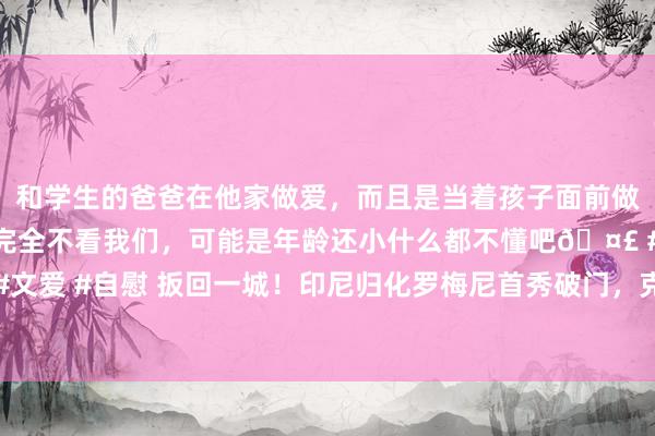 和学生的爸爸在他家做爱，而且是当着孩子面前做爱，太刺激了，孩子完全不看我们，可能是年龄还小什么都不懂吧🤣 #同城 #文爱 #自慰 扳回一城！印尼归化罗梅尼首秀破门，克鲁伊维特场边陆续浅笑饱读掌