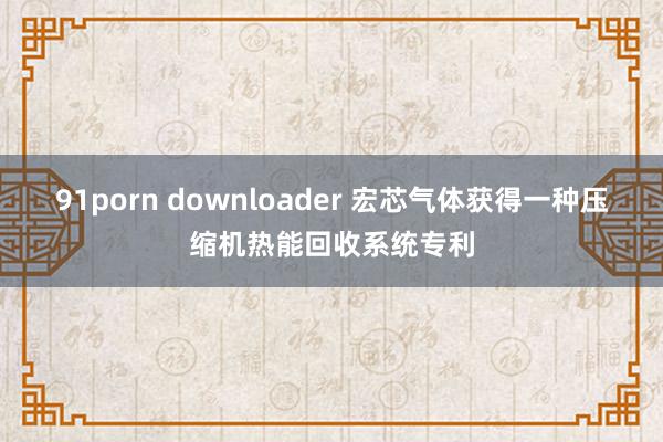 91porn downloader 宏芯气体获得一种压缩机热能回收系统专利