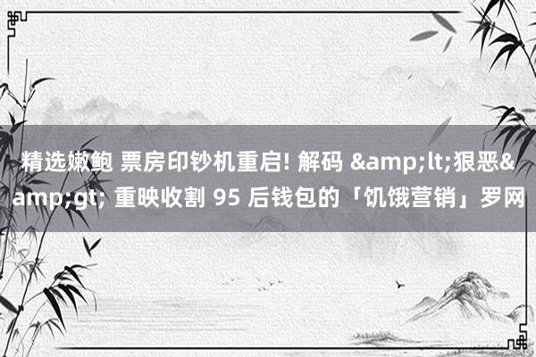 精选嫩鲍 票房印钞机重启! 解码 &lt;狠恶&gt; 重映收割 95 后钱包的「饥饿营销」罗网
