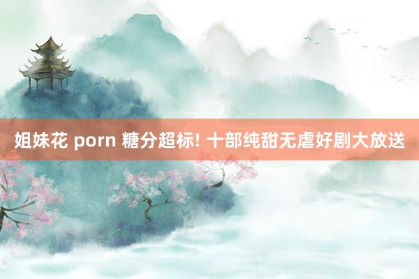 姐妹花 porn 糖分超标! 十部纯甜无虐好剧大放送