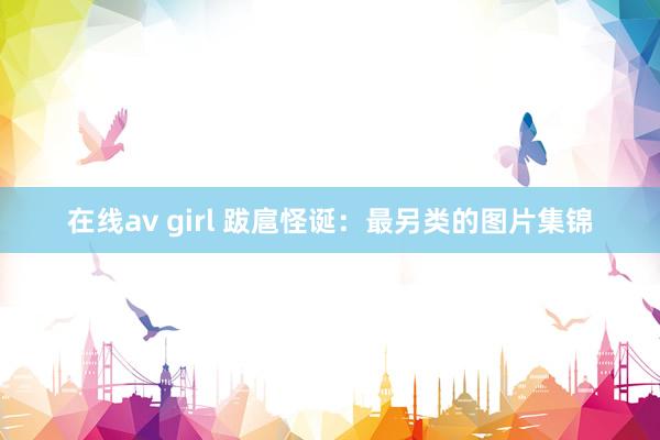 在线av girl 跋扈怪诞：最另类的图片集锦