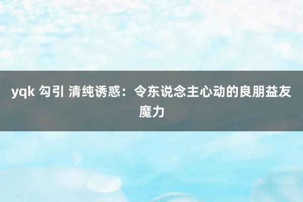 yqk 勾引 清纯诱惑：令东说念主心动的良朋益友魔力