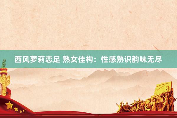 西风萝莉恋足 熟女佳构：性感熟识韵味无尽