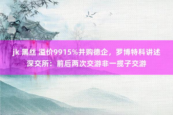 jk 黑丝 溢价9915%并购德企，罗博特科讲述深交所：前后两次交游非一揽子交游