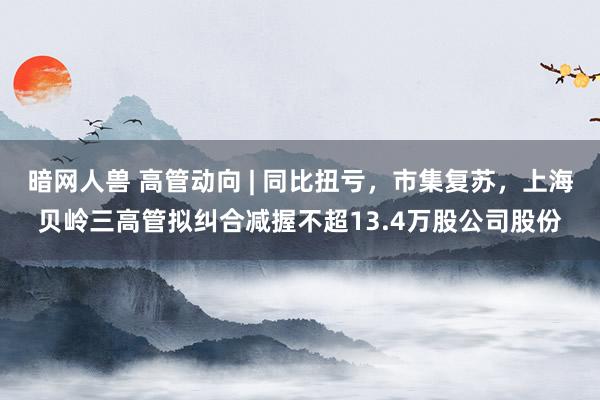 暗网人兽 高管动向 | 同比扭亏，市集复苏，上海贝岭三高管拟纠合减握不超13.4万股公司股份