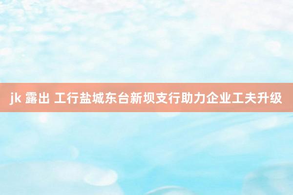 jk 露出 工行盐城东台新坝支行助力企业工夫升级
