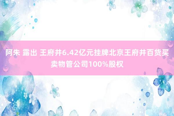 阿朱 露出 王府井6.42亿元挂牌北京王府井百货买卖物管公司100%股权