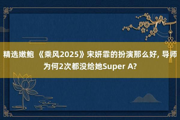 精选嫩鲍 《乘风2025》宋妍霏的扮演那么好， 导师为何2次都没给她Super A?