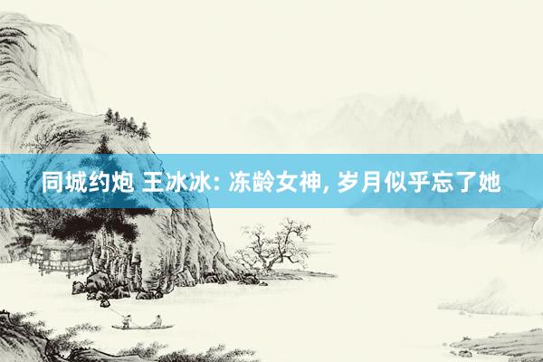 同城约炮 王冰冰: 冻龄女神， 岁月似乎忘了她