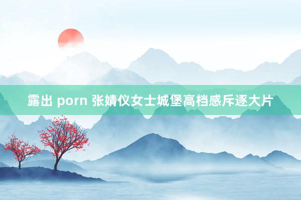 露出 porn 张婧仪女士城堡高档感斥逐大片
