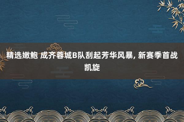 精选嫩鲍 成齐蓉城B队刮起芳华风暴， 新赛季首战凯旋