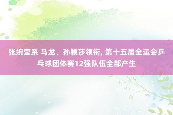 张婉莹系 马龙、孙颖莎领衔， 第十五届全运会乒乓球团体赛12强队伍全部产生