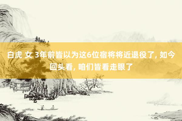 白虎 女 3年前皆以为这6位宿将将近退役了， 如今回头看， 咱们皆看走眼了