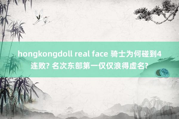 hongkongdoll real face 骑士为何碰到4连败? 名次东部第一仅仅浪得虚名?