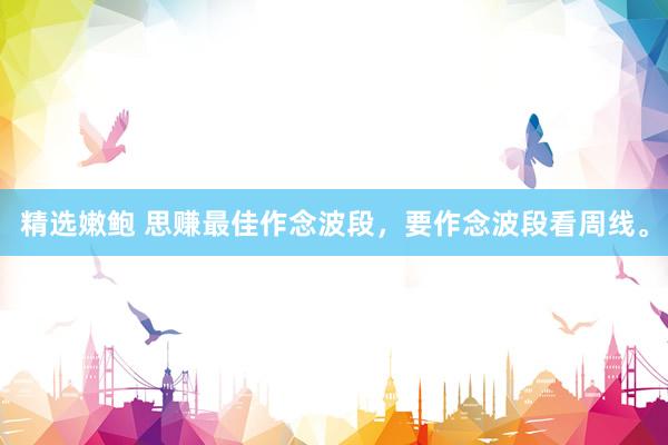 精选嫩鲍 思赚最佳作念波段，要作念波段看周线。