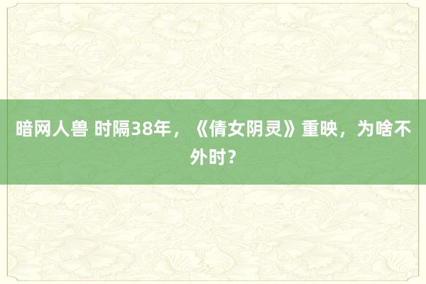 暗网人兽 时隔38年，《倩女阴灵》重映，为啥不外时？