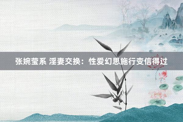 张婉莹系 淫妻交换：性爱幻思施行变信得过