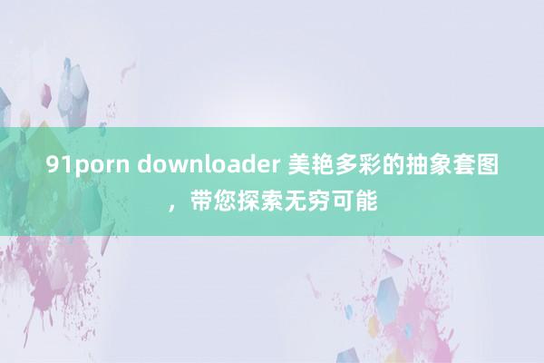 91porn downloader 美艳多彩的抽象套图，带您探索无穷可能
