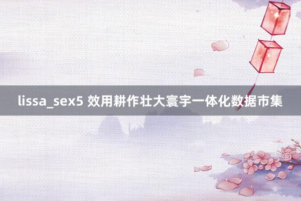 lissa_sex5 效用耕作壮大寰宇一体化数据市集