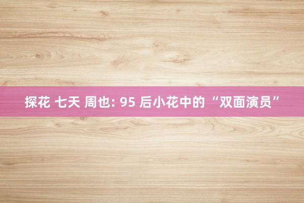 探花 七天 周也: 95 后小花中的 “双面演员”