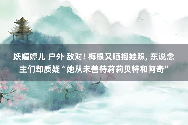 妖媚婷儿 户外 敌对! 梅根又晒抱娃照， 东说念主们却质疑“她从未善待莉莉贝特和阿奇”