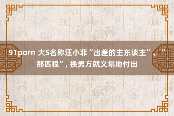 91porn 大S名称汪小菲“出差的主东谈主”、“那匹狼”， 换男方就义塌地付出