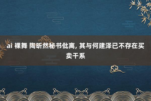 ai 裸舞 陶昕然秘书仳离， 其与何建泽已不存在买卖干系
