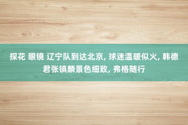 探花 眼镜 辽宁队到达北京， 球迷温暖似火， 韩德君张镇麟景色细致， 弗格随行