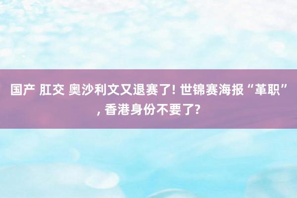 国产 肛交 奥沙利文又退赛了! 世锦赛海报“革职”， 香港身份不要了?