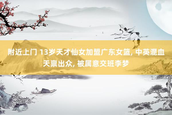 附近上门 13岁天才仙女加盟广东女篮， 中英混血天禀出众， 被属意交班李梦