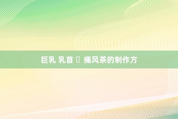 巨乳 乳首 ​痛风茶的制作方