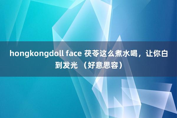 hongkongdoll face 茯苓这么煮水喝，让你白到发光 （好意思容）