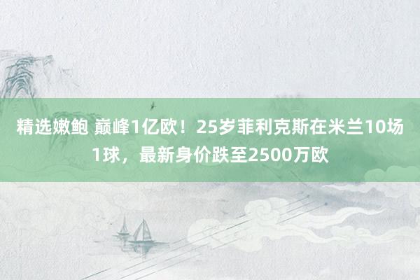 精选嫩鲍 巅峰1亿欧！25岁菲利克斯在米兰10场1球，最新身价跌至2500万欧