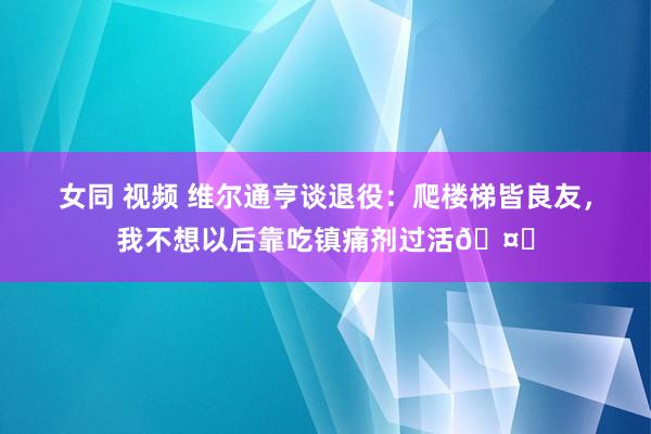 女同 视频 维尔通亨谈退役：爬楼梯皆良友，我不想以后靠吃镇痛剂过活🤕