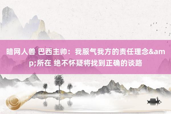 暗网人兽 巴西主帅：我服气我方的责任理念&所在 绝不怀疑将找到正确的谈路
