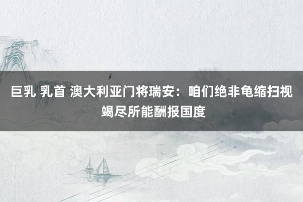 巨乳 乳首 澳大利亚门将瑞安：咱们绝非龟缩扫视 竭尽所能酬报国度