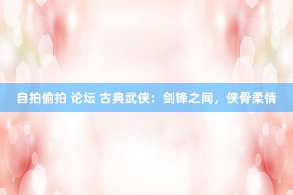 自拍偷拍 论坛 古典武侠：剑锋之间，侠骨柔情