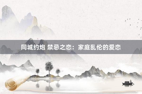 同城约炮 禁忌之恋：家庭乱伦的爱恋