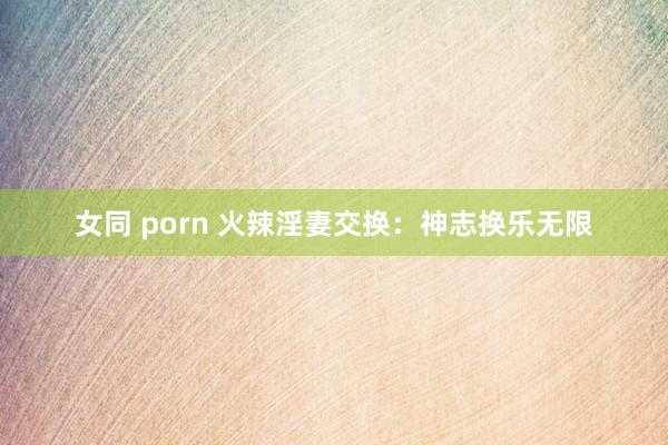 女同 porn 火辣淫妻交换：神志换乐无限