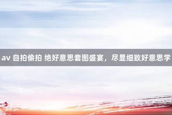 av 自拍偷拍 绝好意思套图盛宴，尽显细致好意思学