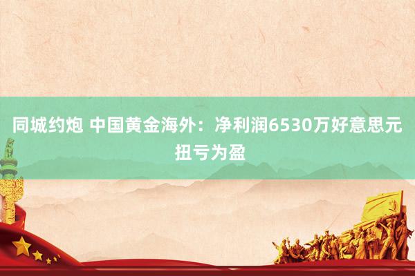 同城约炮 中国黄金海外:净利润6530万好意思元 扭亏为盈